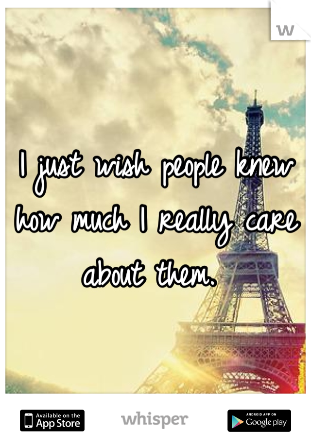 I just wish people knew how much I really care about them. 
