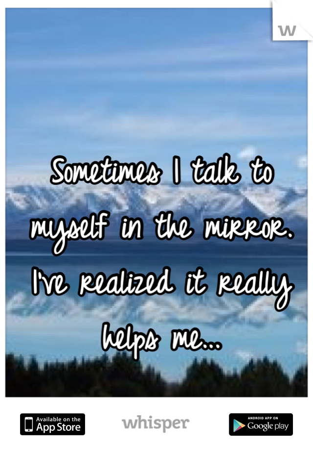 Sometimes I talk to myself in the mirror. I've realized it really helps me...