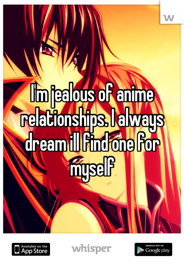 I'm jealous of anime relationships. I always dream ill find one for myself