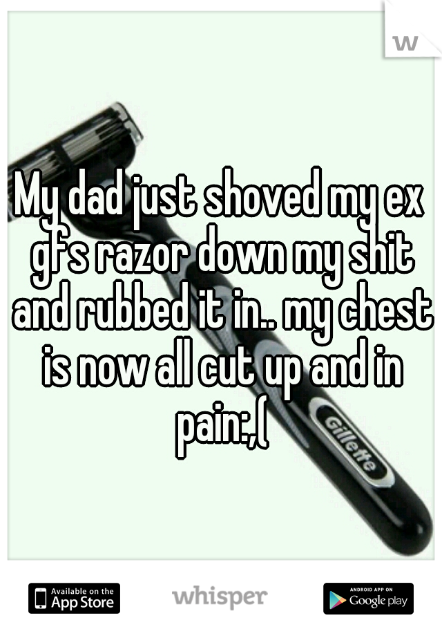 My dad just shoved my ex gfs razor down my shit and rubbed it in.. my chest is now all cut up and in pain:,(