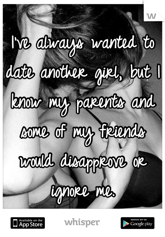 I've always wanted to date another girl, but I know my parents and some of my friends would disapprove or ignore me.