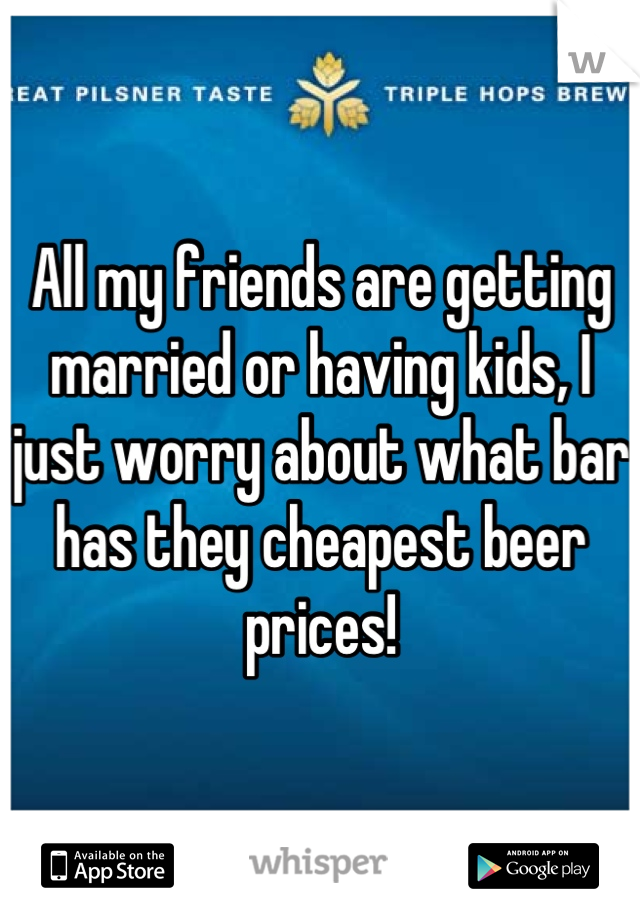 All my friends are getting married or having kids, I just worry about what bar has they cheapest beer prices!