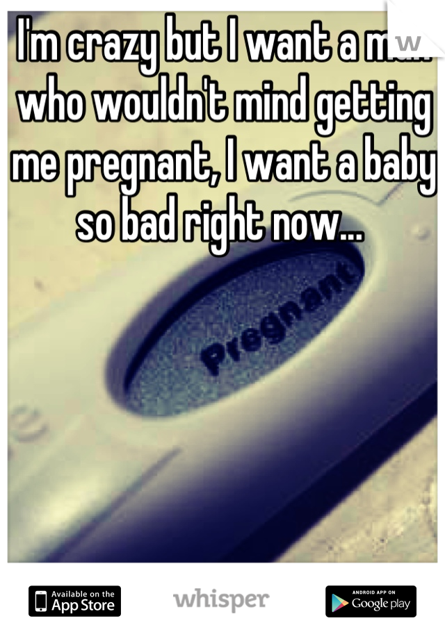 I'm crazy but I want a man who wouldn't mind getting me pregnant, I want a baby so bad right now... 