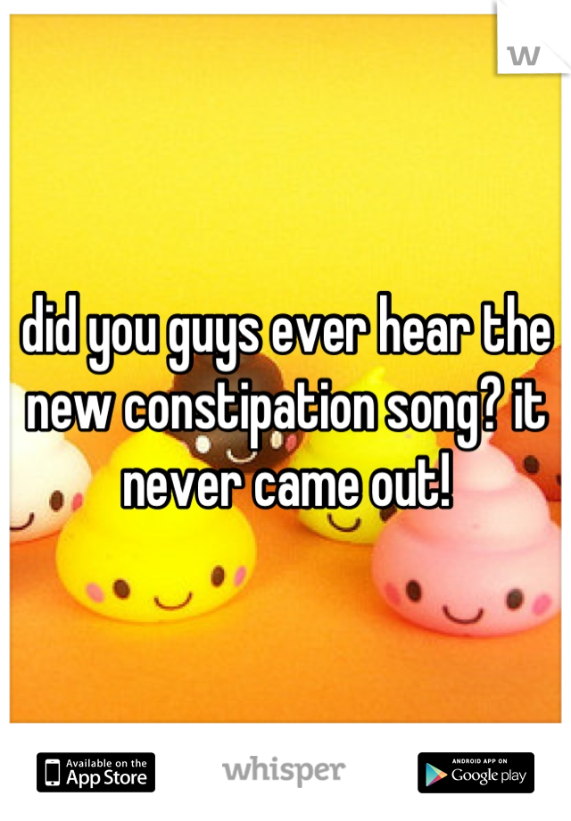 did you guys ever hear the new constipation song? it never came out!