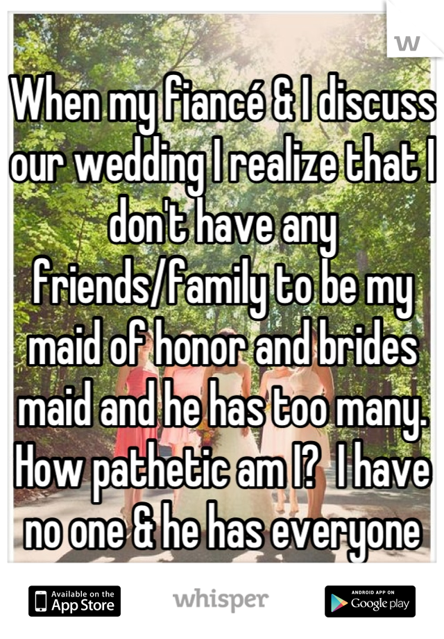 When my fiancé & I discuss our wedding I realize that I don't have any friends/family to be my maid of honor and brides maid and he has too many. How pathetic am I?  I have no one & he has everyone