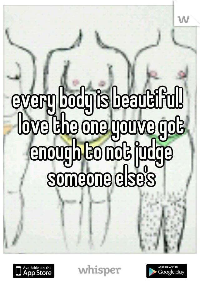 every body is beautiful!  love the one youve got enough to not judge someone else's