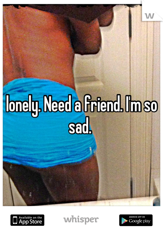 lonely. Need a friend. I'm so sad. 