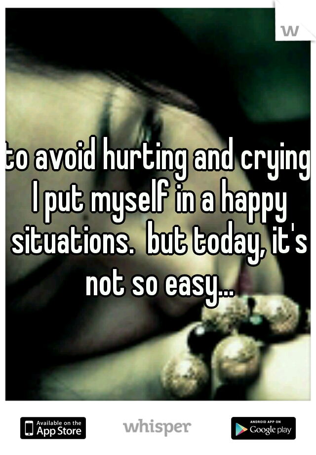 to avoid hurting and crying I put myself in a happy situations.  but today, it's not so easy...