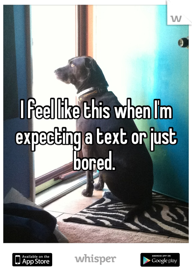 I feel like this when I'm expecting a text or just bored. 