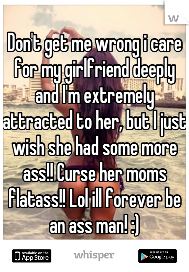 Don't get me wrong i care for my girlfriend deeply and I'm extremely attracted to her, but I just wish she had some more ass!! Curse her moms flatass!! Lol ill forever be an ass man! :)