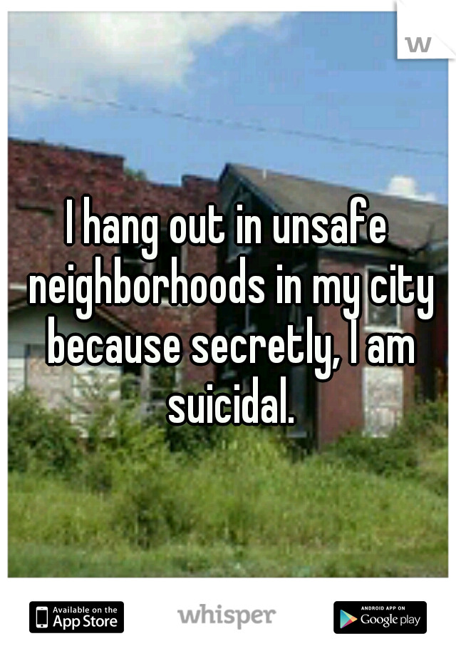 I hang out in unsafe neighborhoods in my city because secretly, I am suicidal.