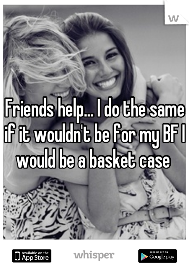 Friends help... I do the same if it wouldn't be for my BF I would be a basket case 