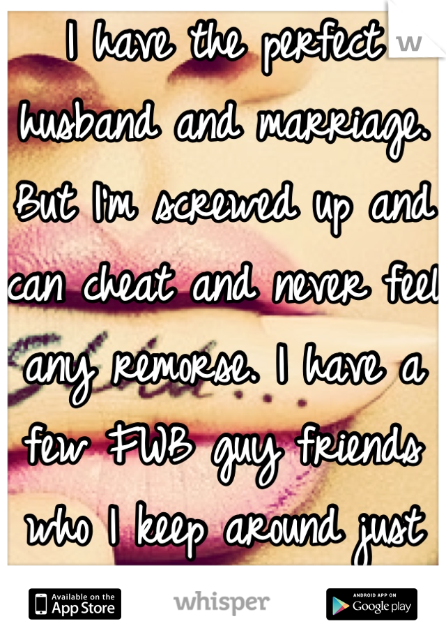 I have the perfect husband and marriage. But I'm screwed up and can cheat and never feel any remorse. I have a few FWB guy friends who I keep around just in case. 