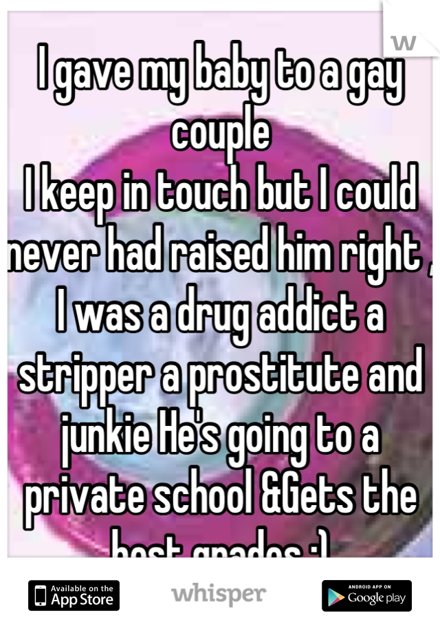 I gave my baby to a gay couple 
I keep in touch but I could never had raised him right , I was a drug addict a stripper a prostitute and junkie He's going to a private school &Gets the best grades :)