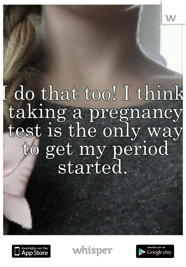 I do that too! I think taking a pregnancy test is the only way to get my period started. 