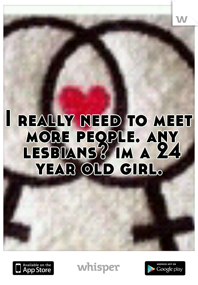 I really need to meet more people. any lesbians? im a 24 year old girl. 