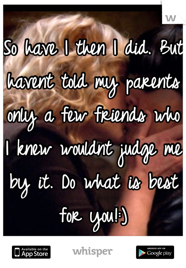 So have I then I did. But havent told my parents only a few friends who I knew wouldnt judge me by it. Do what is best for you!:)