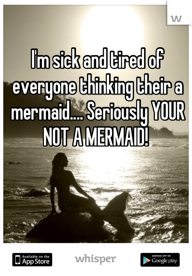 I'm sick and tired of everyone thinking their a mermaid.... Seriously YOUR NOT A MERMAID! 