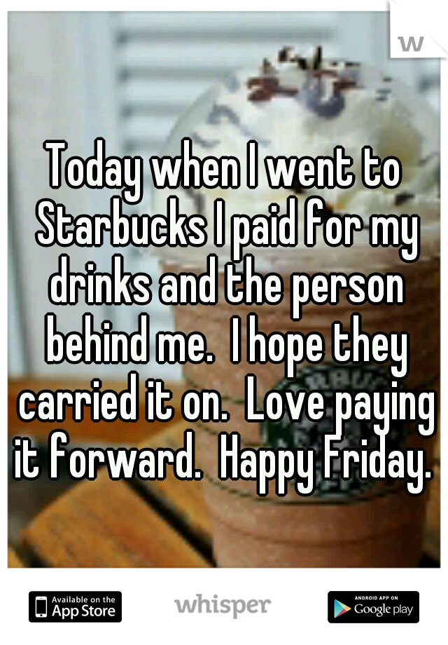 Today when I went to Starbucks I paid for my drinks and the person behind me.  I hope they carried it on.  Love paying it forward.  Happy Friday. 