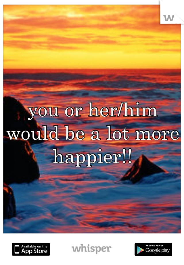 you or her/him would be a lot more happier!!