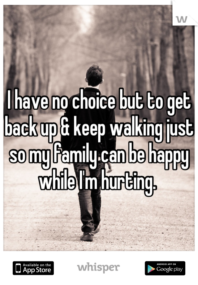 I have no choice but to get back up & keep walking just so my family can be happy while I'm hurting. 