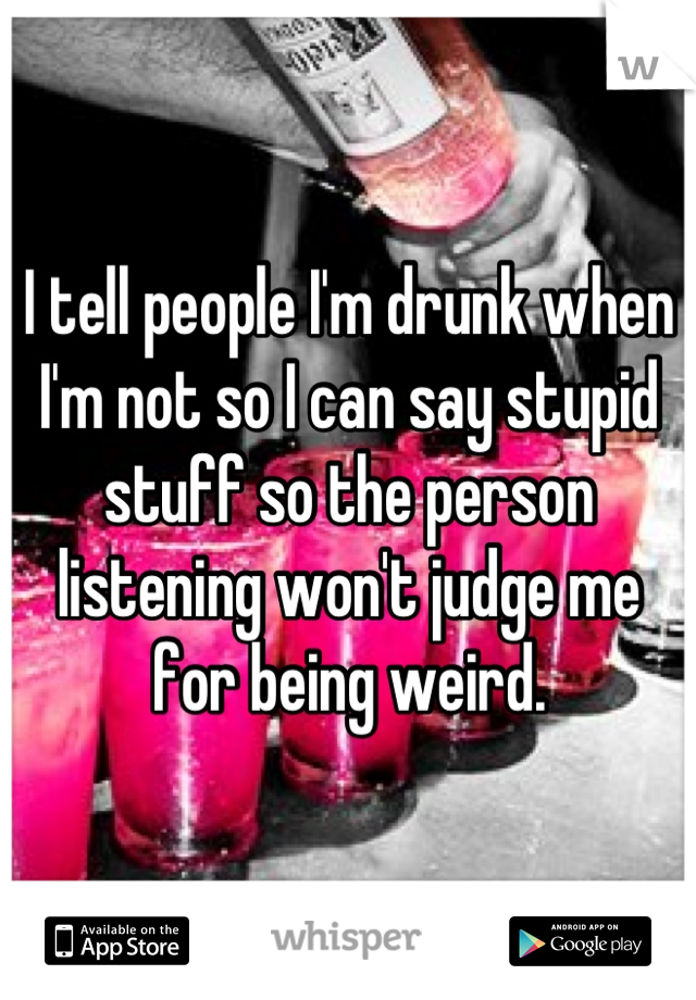 I tell people I'm drunk when I'm not so I can say stupid stuff so the person listening won't judge me for being weird.