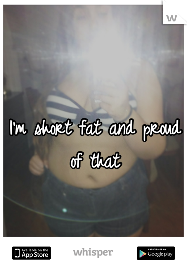 I'm short fat and proud of that