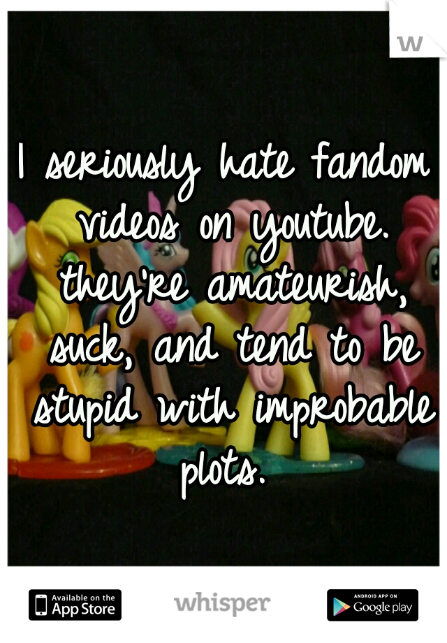 I seriously hate fandom videos on youtube. they're amateurish, suck, and tend to be stupid with improbable plots. 