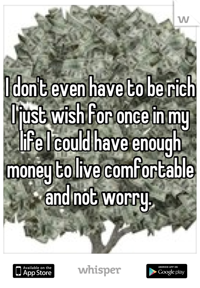I don't even have to be rich I just wish for once in my life I could have enough money to live comfortable and not worry. 