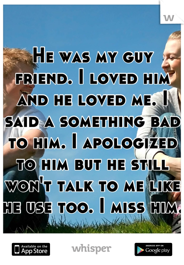 He was my guy friend. I loved him and he loved me. I said a something bad to him. I apologized to him but he still won't talk to me like he use too. I miss him. 