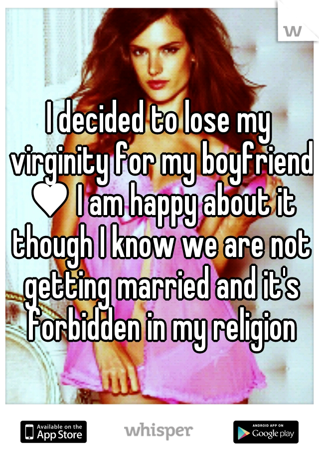 I decided to lose my virginity for my boyfriend ♥ I am happy about it though I know we are not getting married and it's forbidden in my religion