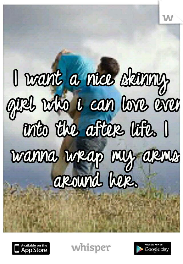 I want a nice skinny girl who i can love even into the after life. I wanna wrap my arms around her.