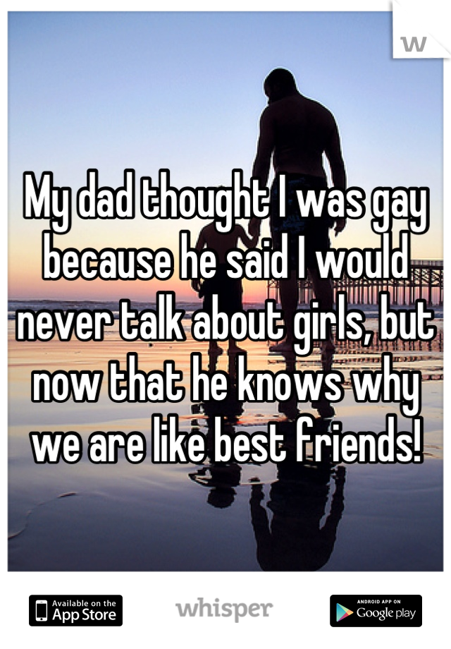 My dad thought I was gay because he said I would never talk about girls, but now that he knows why we are like best friends!