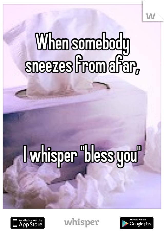 When somebody 
sneezes from afar, 



I whisper "bless you"