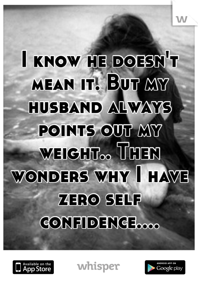 I know he doesn't mean it. But my husband always points out my weight.. Then wonders why I have zero self confidence....