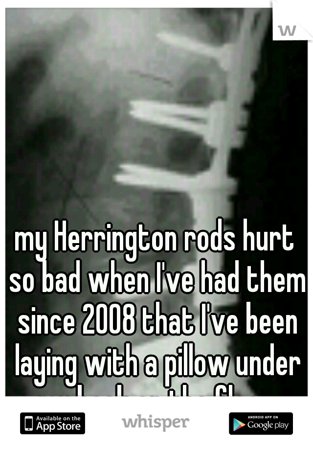 my Herrington rods hurt so bad when I've had them since 2008 that I've been laying with a pillow under my back on the floor 