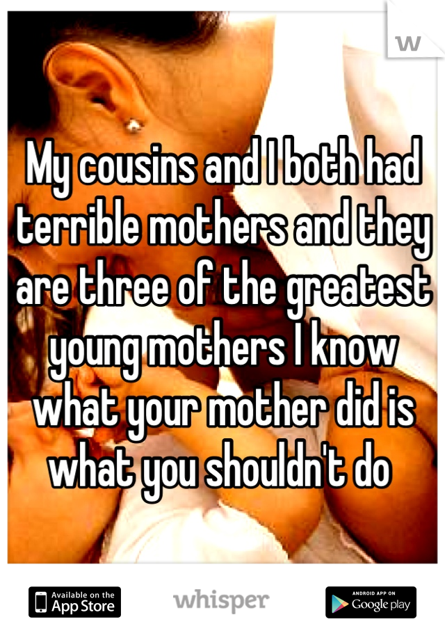 My cousins and I both had terrible mothers and they are three of the greatest young mothers I know what your mother did is what you shouldn't do 