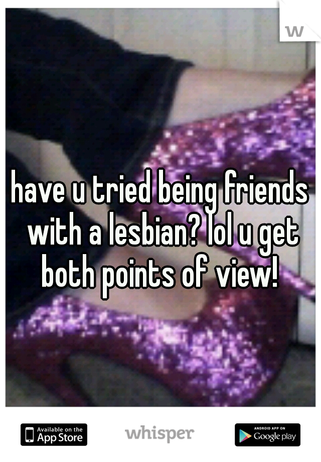 have u tried being friends with a lesbian? lol u get both points of view! 