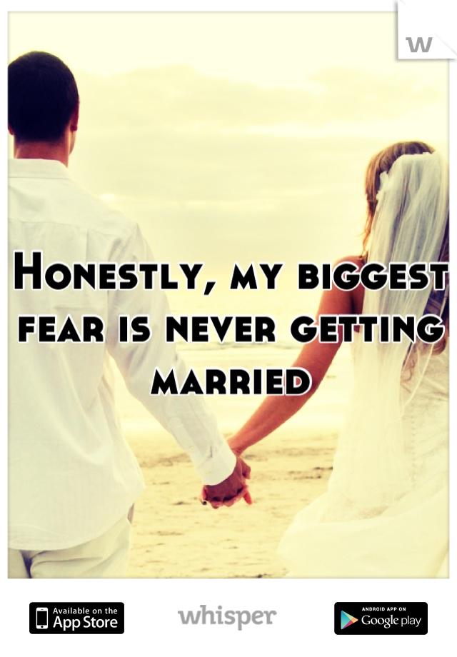Honestly, my biggest fear is never getting married