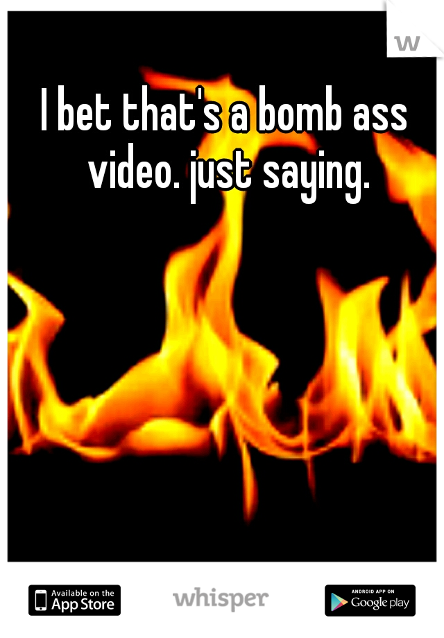 I bet that's a bomb ass video. just saying.