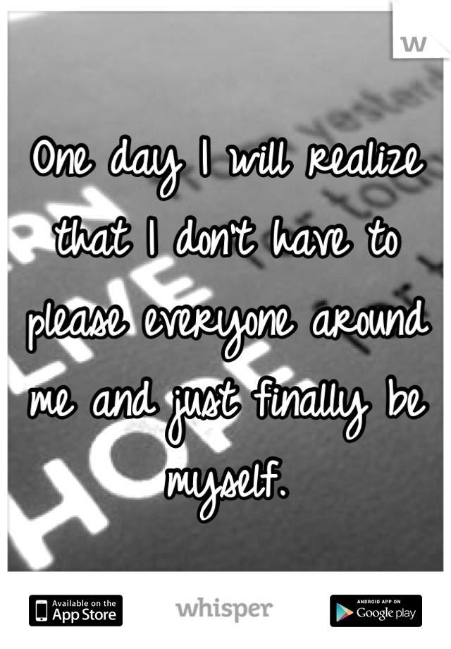 One day I will realize that I don't have to please everyone around me and just finally be myself.