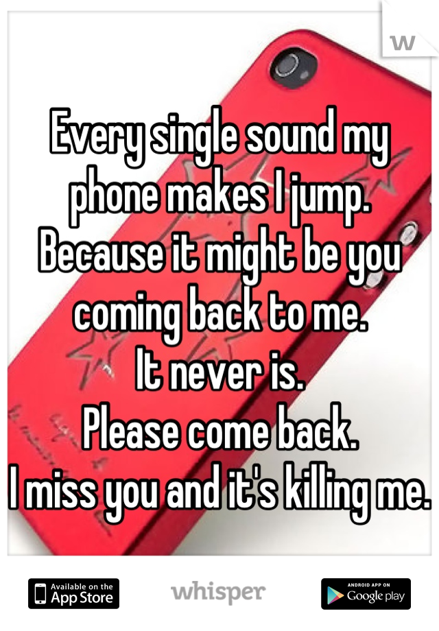 Every single sound my phone makes I jump.
Because it might be you coming back to me. 
It never is. 
Please come back. 
I miss you and it's killing me. 
