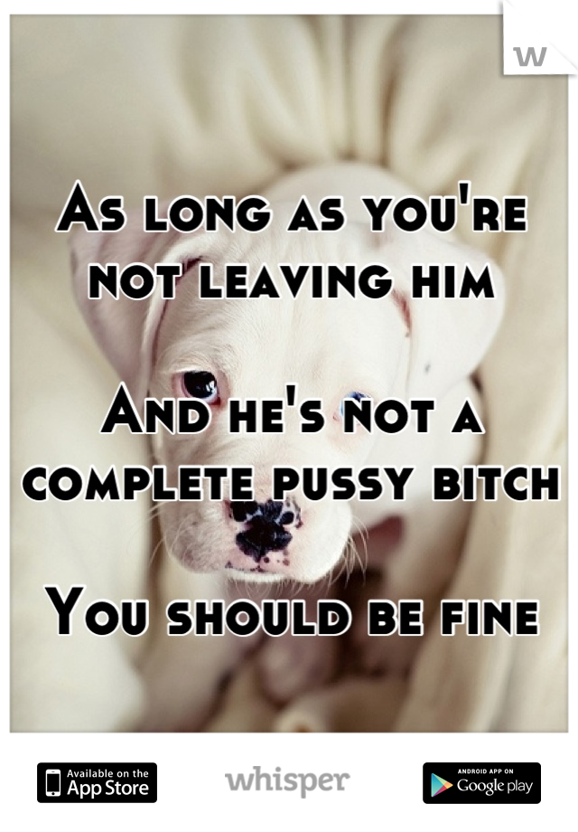As long as you're not leaving him

And he's not a complete pussy bitch

You should be fine