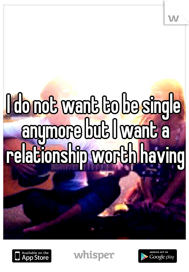 I do not want to be single anymore but I want a relationship worth having
