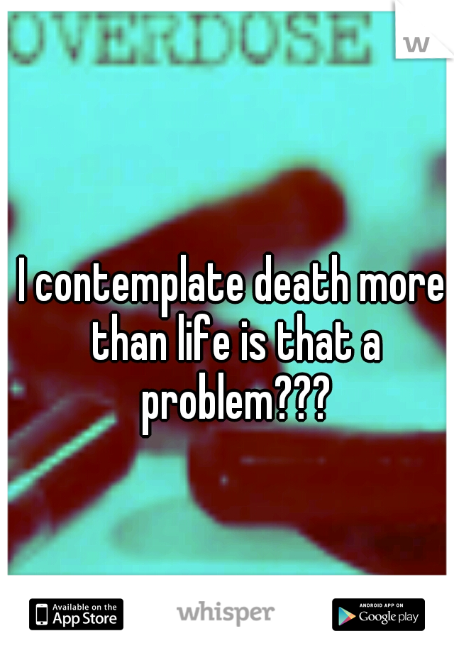 I contemplate death more than life is that a problem???