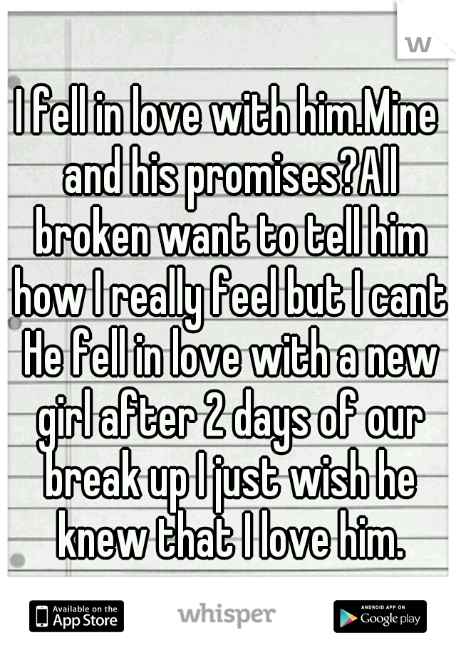 I fell in love with him.Mine and his promises?All broken want to tell him how I really feel but I cant He fell in love with a new girl after 2 days of our break up I just wish he knew that I love him.