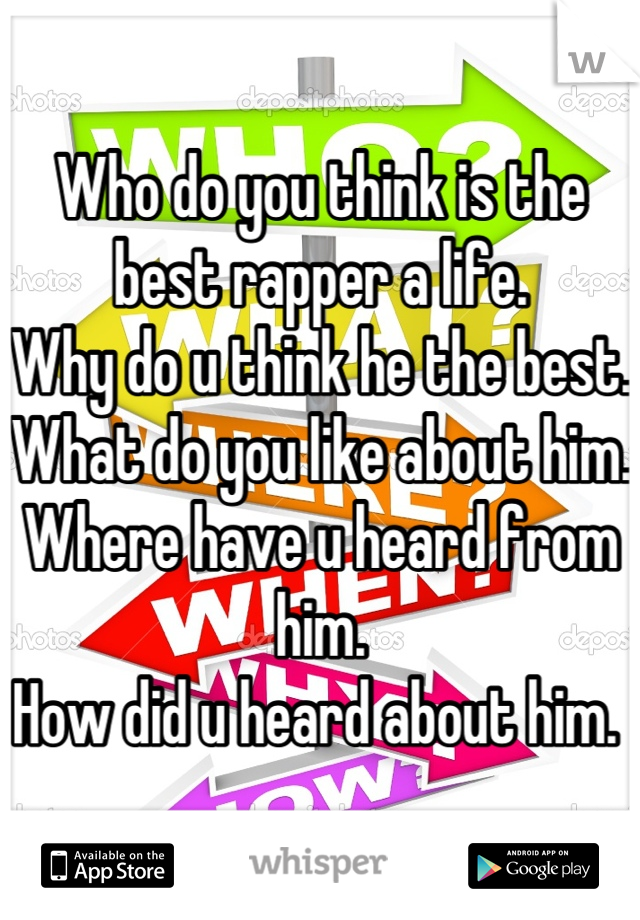 Who do you think is the best rapper a life. 
Why do u think he the best.
What do you like about him. 
Where have u heard from him. 
How did u heard about him. 