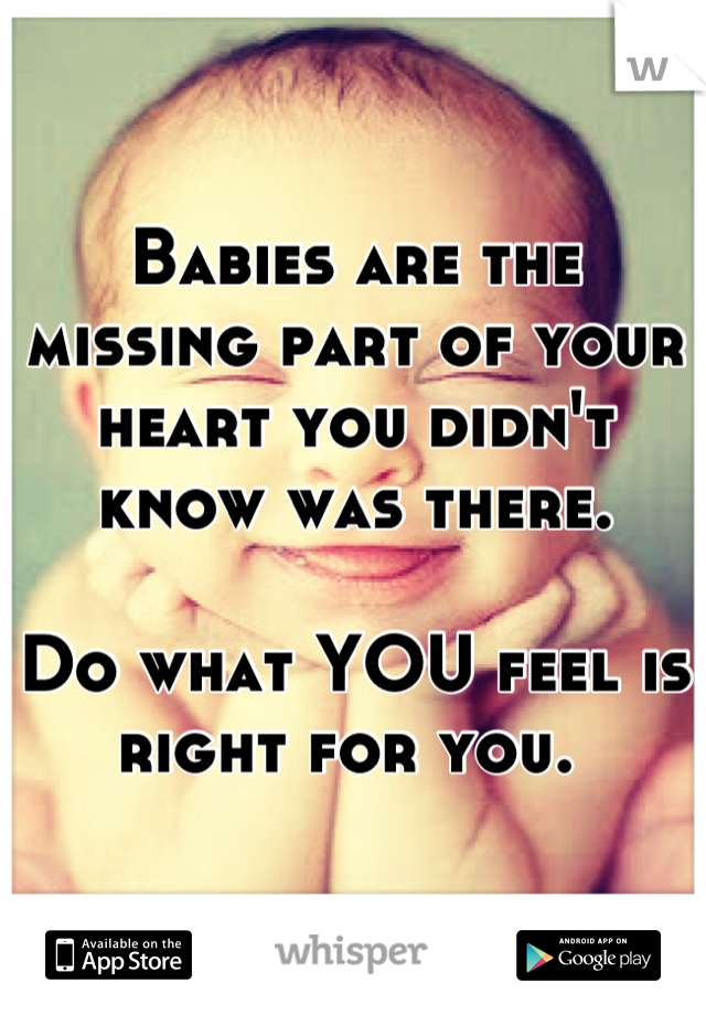 Babies are the missing part of your heart you didn't know was there. 

Do what YOU feel is right for you. 
