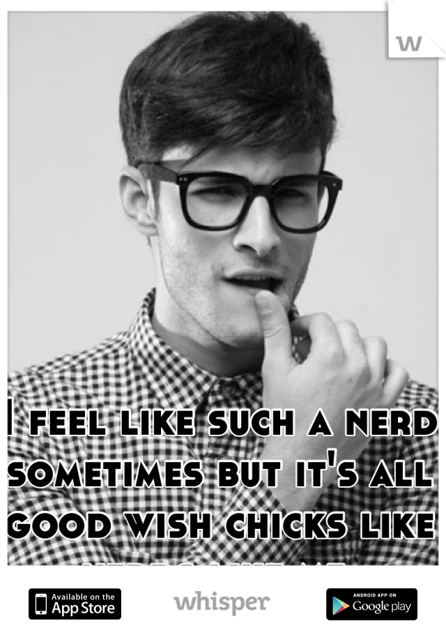 I feel like such a nerd sometimes but it's all good wish chicks like nerds like me 