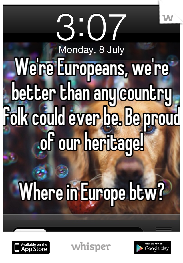 We're Europeans, we're better than any country folk could ever be. Be proud of our heritage!

Where in Europe btw?
